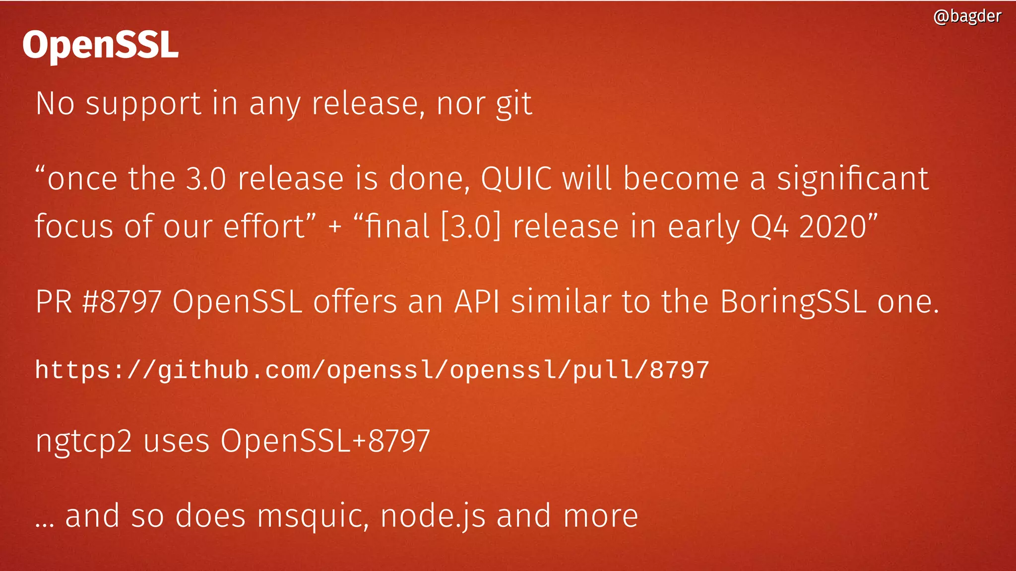 @bagder@bagder
OpenSSL
No support in any release, nor git
“once the 3.0 release is done, QUIC will become a significant
focus of our effort” + “final [3.0] release in early Q4 2020”
PR #8797 OpenSSL offers an API similar to the BoringSSL one.
https://github.com/openssl/openssl/pull/8797
ngtcp2 uses OpenSSL+8797
… and so does msquic, node.js and more
@bagder@bagder
 