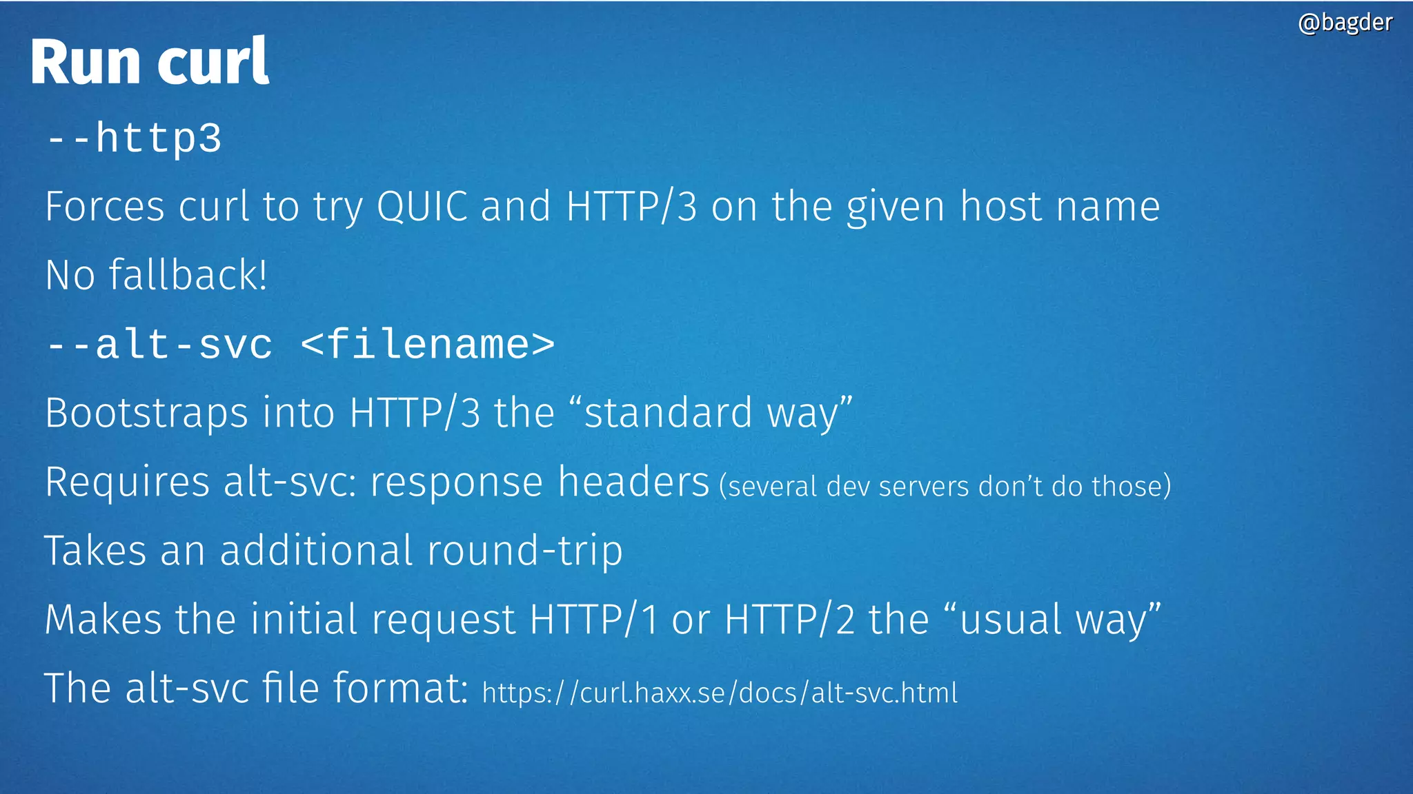 Run curl
--http3
Forces curl to try QUIC and HTTP/3 on the given host name
No fallback!
--alt-svc <filename>
Bootstraps into HTTP/3 the “standard way”
Requires alt-svc: response headers (several dev servers don’t do those)
Takes an additional round-trip
Makes the initial request HTTP/1 or HTTP/2 the “usual way”
The alt-svc file format: https://curl.haxx.se/docs/alt-svc.html
@bagder@bagder
 