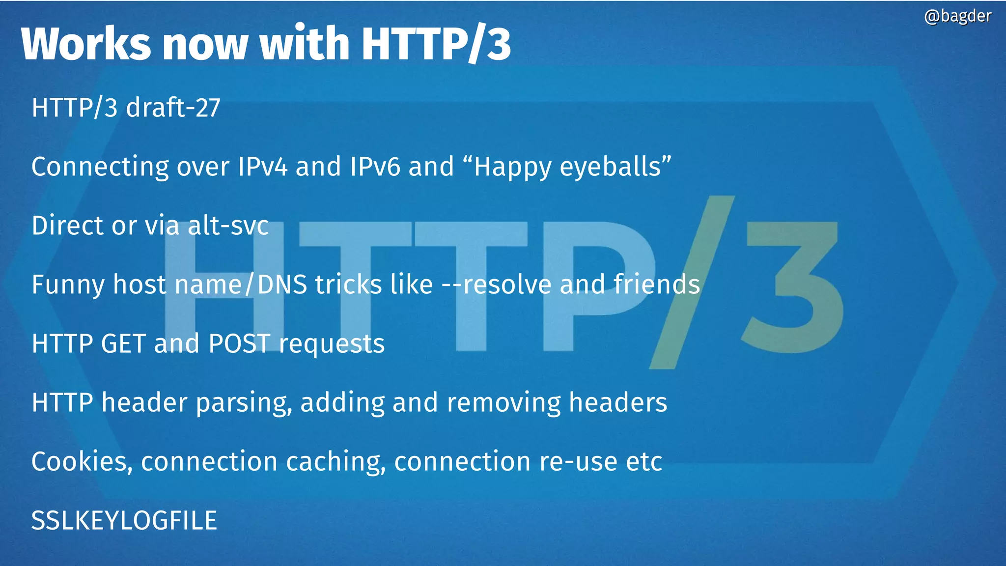Works now with HTTP/3
@bagder@bagder
HTTP/3 draft-27
Connecting over IPv4 and IPv6 and “Happy eyeballs”
Direct or via alt-svc
Funny host name/DNS tricks like --resolve and friends
HTTP GET and POST requests
HTTP header parsing, adding and removing headers
Cookies, connection caching, connection re-use etc
SSLKEYLOGFILE
 