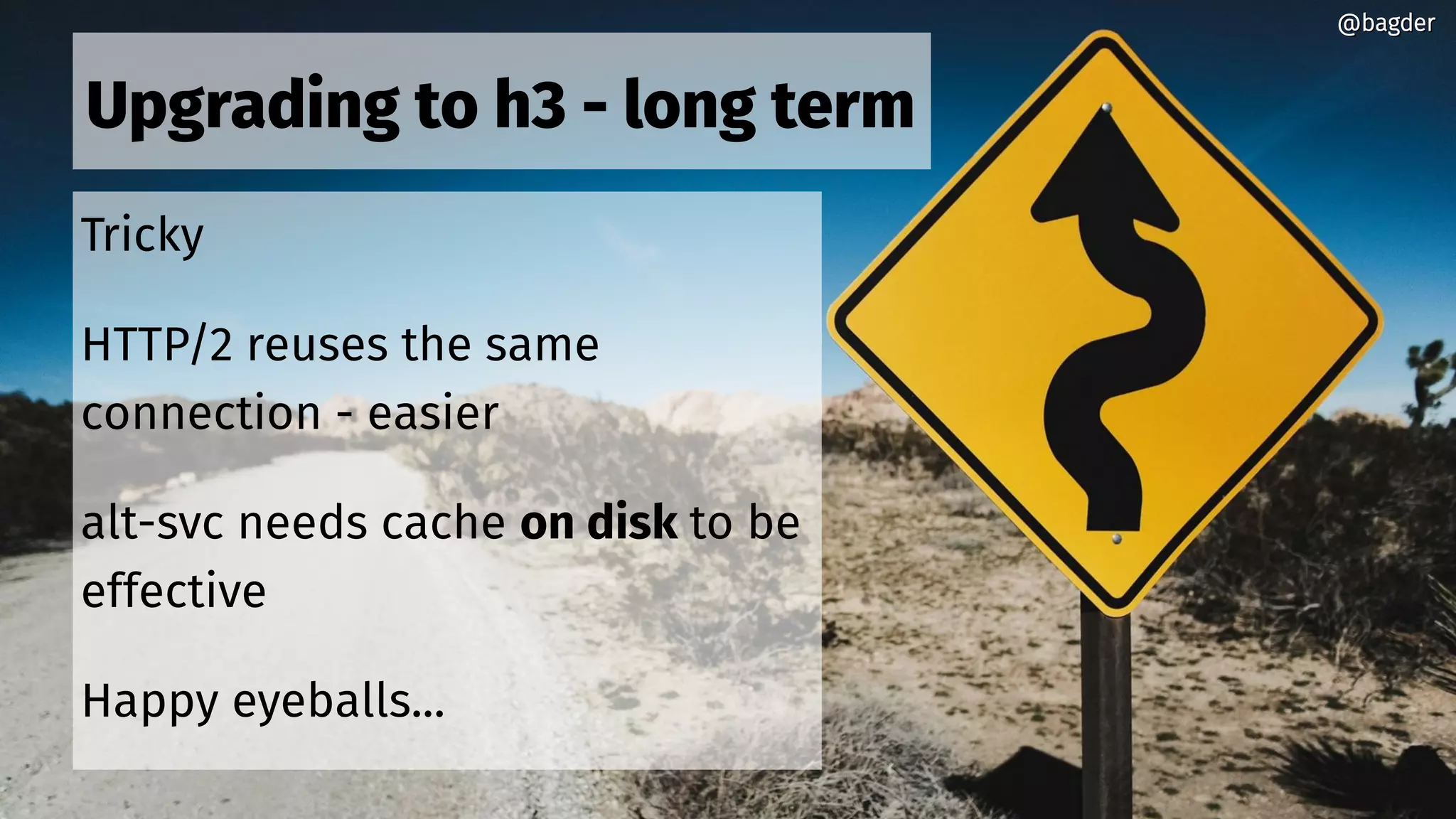 Upgrading to h3 - long term
Tricky
HTTP/2 reuses the same
connection - easier
alt-svc needs cache on disk to be
effective
Happy eyeballs...
@bagder@bagder
 