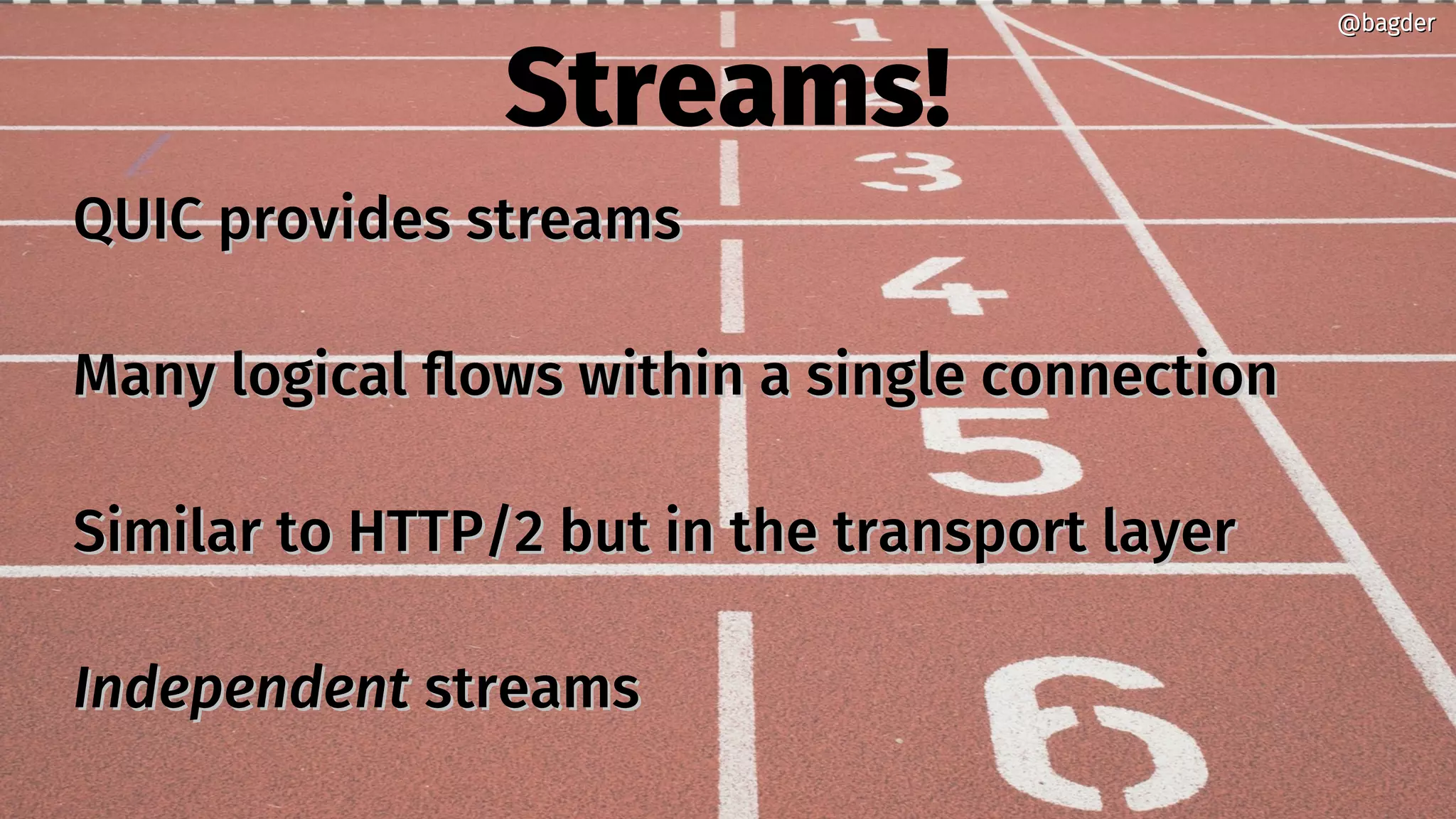 Streams!
QUIC provides streamsQUIC provides streams
Many logical flows within a single connectionMany logical flows within a single connection
Similar to HTTP/2 but in the transport layerSimilar to HTTP/2 but in the transport layer
IndependentIndependent streamsstreams
@bagder@bagder
 