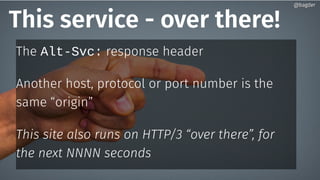 This service - over there!
The Alt-Svc: response header
Another host, protocol or port number is the
same “origin”
This site also runs on HTTP/3 “over there”, for
the next NNNN seconds
@bagder@bagder
 