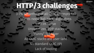 HTTP/3 challenges
3-7% something of all QUIC attempts fail
Clients need “fall back” algorithms
CPU intensive
Unoptimized UDP stacks
“Funny” TLS layer
All QUIC stacks are user-land
No standard QUIC API
Lack of tooling
@bagder@bagder
 