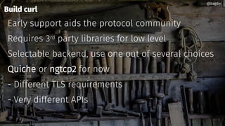 Build curl
Early support aids the protocol community
Requires 3rd party libraries for low level
Selectable backend, use one out of several choices
Quiche or ngtcp2 for now
- Different TLS requirements
- Very different APIs
@bagder@bagder
 
