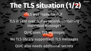 The TLS situation (1/2)
TLS was made for TCP
TLS is sent over TCP as records containing
individual messages
QUIC uses TLS messages
No TLS library support(ed) TLS messages
QUIC also needs additional secrets
@bagder@bagder
 