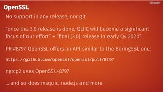 @bagder@bagder
OpenSSL
No support in any release, nor git
“once the 3.0 release is done, QUIC will become a significant
focus of our effort” + “final [3.0] release in early Q4 2020”
PR #8797 OpenSSL offers an API similar to the BoringSSL one.
https://github.com/openssl/openssl/pull/8797
ngtcp2 uses OpenSSL+8797
… and so does msquic, node.js and more
@bagder@bagder
 