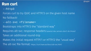 Run curl
--http3
Forces curl to try QUIC and HTTP/3 on the given host name
No fallback!
--alt-svc <filename>
Bootstraps into HTTP/3 the “standard way”
Requires alt-svc: response headers (several dev servers don’t do those)
Takes an additional round-trip
Makes the initial request HTTP/1 or HTTP/2 the “usual way”
The alt-svc file format: https://curl.haxx.se/docs/alt-svc.html
@bagder@bagder
 