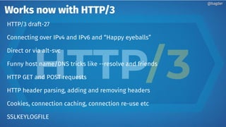 Works now with HTTP/3
@bagder@bagder
HTTP/3 draft-27
Connecting over IPv4 and IPv6 and “Happy eyeballs”
Direct or via alt-svc
Funny host name/DNS tricks like --resolve and friends
HTTP GET and POST requests
HTTP header parsing, adding and removing headers
Cookies, connection caching, connection re-use etc
SSLKEYLOGFILE
 