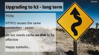 Upgrading to h3 - long term
Tricky
HTTP/2 reuses the same
connection - easier
alt-svc needs cache on disk to be
effective
Happy eyeballs...
@bagder@bagder
 