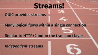 Streams!
QUIC provides streamsQUIC provides streams
Many logical flows within a single connectionMany logical flows within a single connection
Similar to HTTP/2 but in the transport layerSimilar to HTTP/2 but in the transport layer
IndependentIndependent streamsstreams
@bagder@bagder
 
