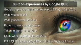 Built on experiences by Google QUIC
Google deployed “http2 frames over UDP”-QUIC in 2013Google deployed “http2 frames over UDP”-QUIC in 2013
Widely used clientWidely used client
Widely used web servicesWidely used web services
Proven to work at web scaleProven to work at web scale
Taken to the IETF in 2015Taken to the IETF in 2015
QUIC working group started 2016QUIC working group started 2016
IETF QUIC is now very different than Google QUIC wasIETF QUIC is now very different than Google QUIC was
@bagder@bagder
 