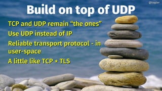 Build on top of UDP
TCP and UDP remain “the ones”TCP and UDP remain “the ones”
Use UDP instead of IPUse UDP instead of IP
Reliable transport protocol - inReliable transport protocol - in
user-spaceuser-space
A little like TCP + TLSA little like TCP + TLS
@bagder@bagder
 