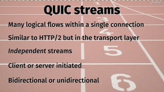 QUIC streamsQUIC streams
Many logical flows within a single connectionMany logical flows within a single connection
Similar to HTTP/2 but in the transport layerSimilar to HTTP/2 but in the transport layer
IndependentIndependent streamsstreams
Client or server initiatedClient or server initiated
Bidirectional or unidirectionalBidirectional or unidirectional
@bagder@bagder
 