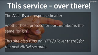 This service - over there!
The Alt-Svc: response header
Another host, protocol or port number is the
same “origin”
This site also runs on HTTP/3 “over there”, for
the next NNNN seconds
@bagder@bagder
 