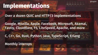 Implementations
Over a dozen QUIC and HTTP/3 implementations
Google, Mozilla, Apple, Facebook, Microsoft, Akamai,
Fastly, Cloudflare, F5, LiteSpeed, Apache, and more
C, C++, Go, Rust, Python, Java, TypeScript, Erlang
Monthly interops
@bagder@bagder
 