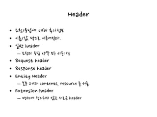 Header
• 요청/응답에 대해 추가정보
• 이름/값 쌍으로 이루어진다.
• 일반 header
– 요청과 응답 양쪽 모두 사용가능
• Request header
• Response header
• Entity Header
– 본문 크기와 contents, resource 를 서술.
• Extension header
– 명세에 정의되지 않은 새로운 header
 