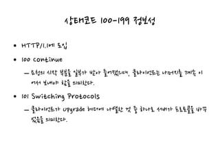 상태코드 100-199 정보성
• HTTP/1.1에 도입
• 100 Continue
– 요청의 시작 부분을 일부가 받아 들어졌으며, 클라이언트는 나머지를 계속 이
어서 보내야 함을 의미한다.
• 101 Switching Protocols
– 클라이언트가 Upgrade 헤더에 나열한 것 중 하나로 서버가 프로토콜을 바꾸
었음을 의미한다.
 