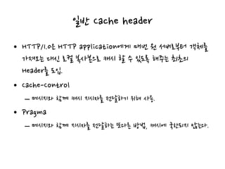 일반 Cache header
• HTTP/1.0은 HTTP application에게 매번 원 서버로부터 객체를
가져오는 대신 로컬 복사본으로 캐시 할 수 있도록 해주는 최초의
Header를 도입.
• Cache-Control
– 메시지와 함께 캐시 지시자를 전달하기 위해 사용.
• Pragma
– 메시지와 함께 지시자를 전달하는 또다른 방법, 캐시에 국한되지 않는다.
 