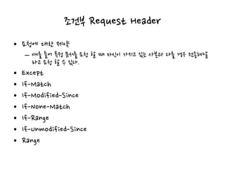조건부 Request Header
• 요청에 대한 제약
– 예를 들어 특정 문서를 요청 할 때 자신이 가지고 있는 사본과 다를 경우 전송해달
라고 요청 할 수 있다.
• Except
• If-Match
• If-Modified-Since
• If-None-Match
• If-Range
• If-Unmodified-Since
• Range
 
