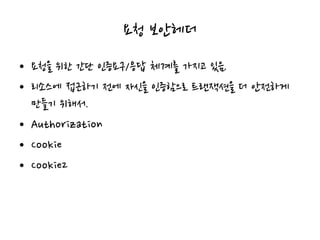 요청 보안헤더
• 요청을 위한 간단 인증요구/응답 체계를 가지고 있음.
• 리소스에 접근하기 전에 자신을 인증함으로 트랜잭션을 더 안전하게
만들기 위해서.
• Authorization
• Cookie
• Cookie2
 