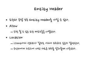 Entity Header
• 요청과 응답 모두 Entity Header를 가질 수 있다.
• Allow
– 수행 될 수 있는 요청 메소드들을 나열한다.
• Location
– Client에게 엔티티가 실제로 어디에 위치하고 있는지 설명한다.
– 수신자에게 리소스에 대한 새로운 위치를 알려줄때 사용한다.
 