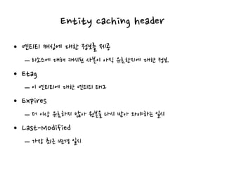 Entity caching header
• 엔티티 캐싱에 대한 정보를 제공
– 리소스에 대해 캐시된 사본이 아직 유효한지에 대한 정보.
• Etag
– 이 엔티티에 대한 엔티티 태그
• Expires
– 더 이상 유효하지 않아 원본을 다시 받아 와야하는 일시
• Last-Modified
– 가장 최근 변경 일시
 