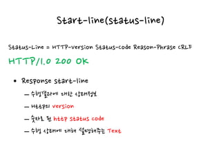 Start-line(status-line)
• Response start-line
– 수행결과에 대한 상태정보
– Http의 version
– 숫자로 된 http status code
– 수행 상태에 대해 설명해주는 Text
Status-Line = HTTP-Version Status-Code Reason-Phrase CRLF
HTTP/1.0 200 OK
 