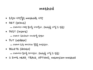 method
• 요청의 시작줄은 method로 시작
• GET (select)
– 서버에서 어떤 문서를 가져온다. (body를 가질 수 없음)
• POST (insert)
– 서버가 처리해야 데이터를 보낸다
• PUT (update)
– 서버에 요청 메시지의 본문을 저장한다.
• DELETE (delete)
– 서버에서 문서를 제거한다. (body를 가질 수 없음)
• 그 외에도 HEAD, TRACE, OPTIONS, extension-method
 