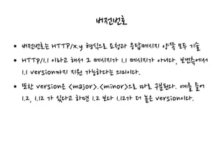 버전번호
• 버전번호는 HTTP/x.y 형식으로 요청과 응답메시지 양쪽 모두 기술
• HTTp/1.1 이라고 해서 그 메시지가 1.1 메시지가 아니다, 보낸측에서
1.1 version까지 지원 가능하다는 의미이다.
• 또한 version은 <major>.<minor>으로 따로 구분된다. 예를 들어
1.2, 1.12 가 있다고 하면 1.2 보다 1.12가 더 높은 version이다.
 