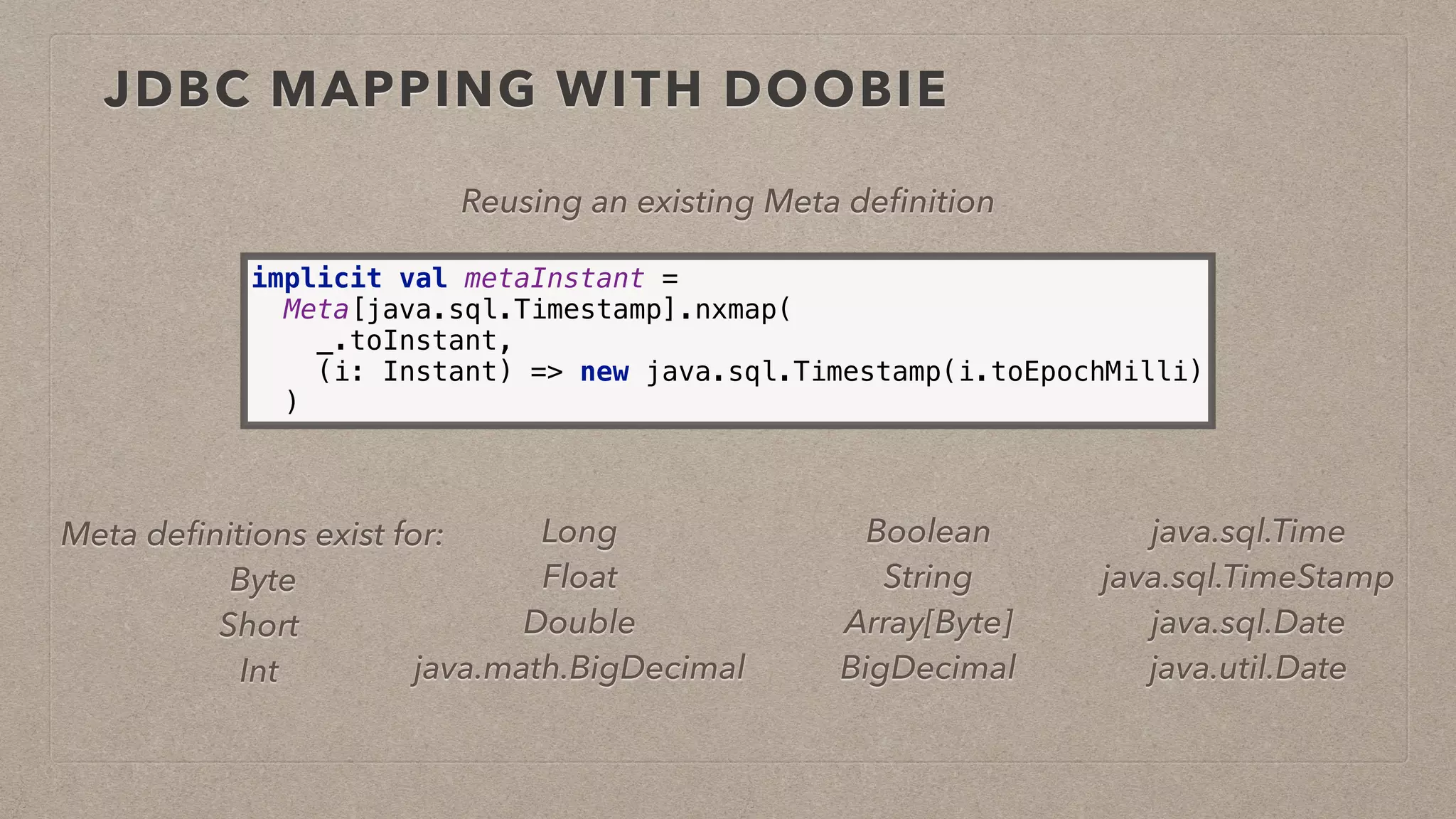 JDBC MAPPING WITH DOOBIE
implicit val metaInstant = 
Meta[java.sql.Timestamp].nxmap( 
_.toInstant, 
(i: Instant) => new java.sql.Timestamp(i.toEpochMilli) 
)
Reusing an existing Meta deﬁnition
Meta deﬁnitions exist for:
Byte
Short
Int
Boolean
String
Array[Byte]
BigDecimal
Long
Float
Double
java.math.BigDecimal
java.sql.Time
java.sql.TimeStamp
java.sql.Date
java.util.Date
 