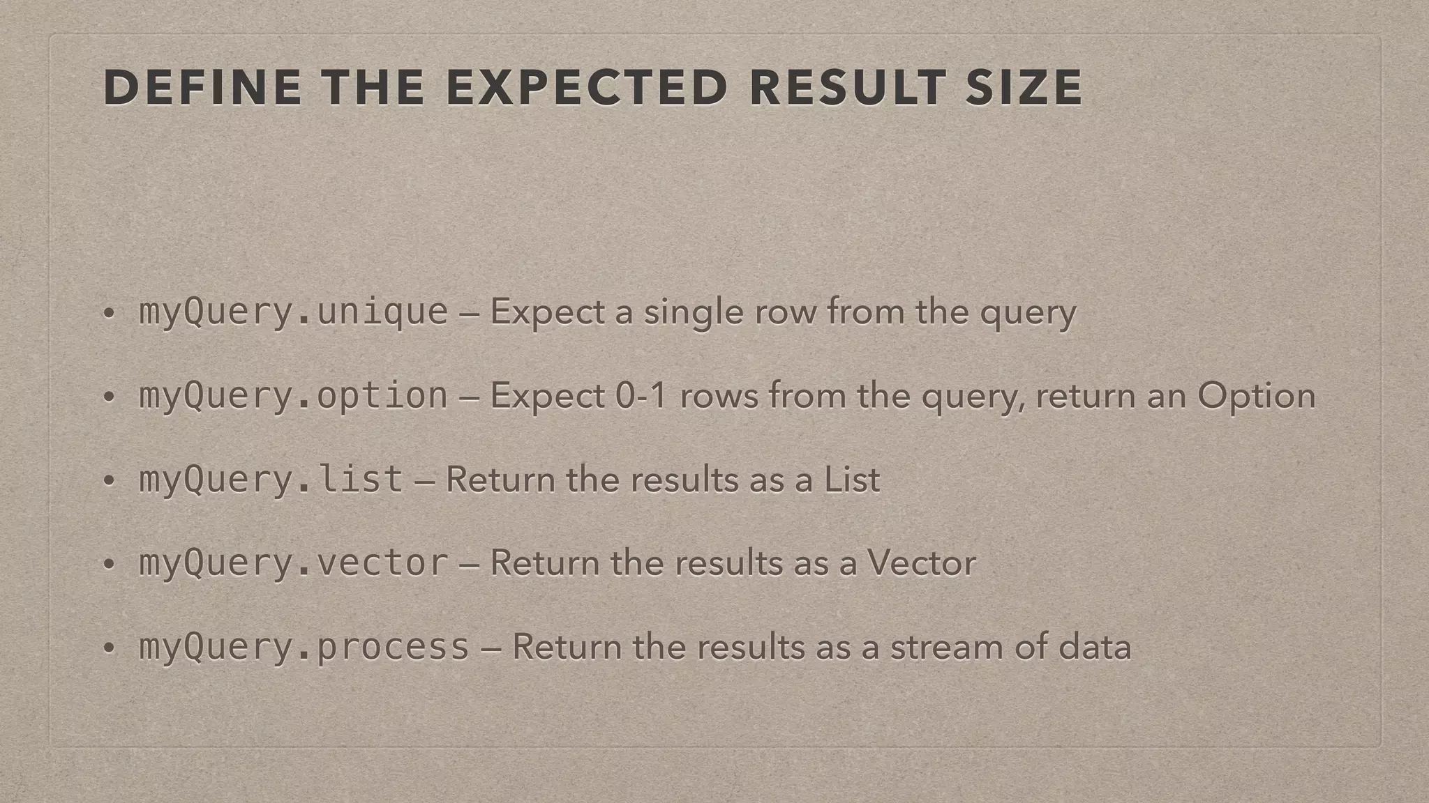 DEFINE THE EXPECTED RESULT SIZE
• myQuery.unique — Expect a single row from the query
• myQuery.option — Expect 0-1 rows from the query, return an Option
• myQuery.list — Return the results as a List
• myQuery.vector — Return the results as a Vector
• myQuery.process — Return the results as a stream of data
 