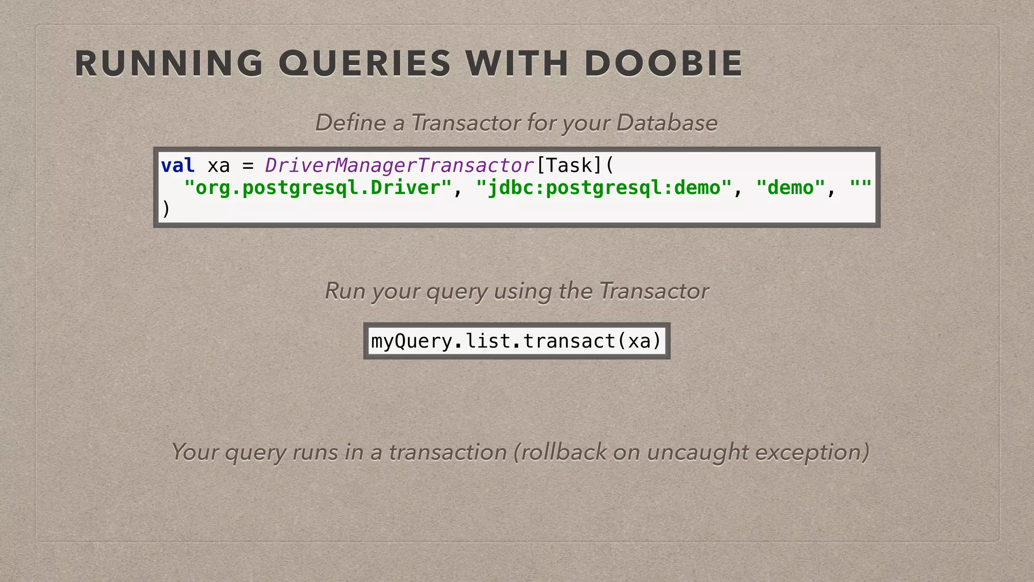 RUNNING QUERIES WITH DOOBIE
Deﬁne a Transactor for your Database
val xa = DriverManagerTransactor[Task]( 
"org.postgresql.Driver", "jdbc:postgresql:demo", "demo", "" 
)
Run your query using the Transactor
myQuery.list.transact(xa)
Your query runs in a transaction (rollback on uncaught exception)
 