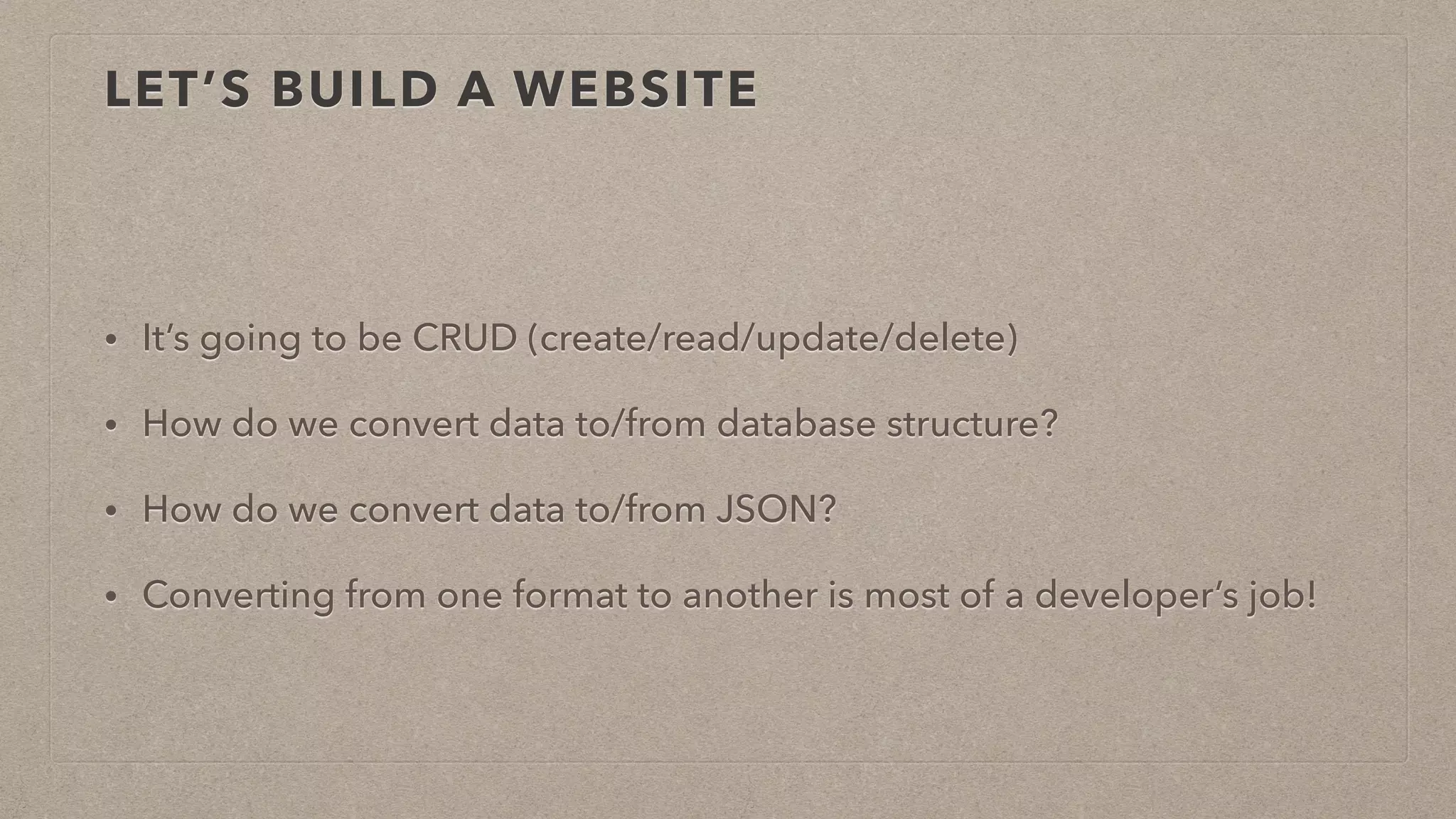 LET’S BUILD A WEBSITE
• It’s going to be CRUD (create/read/update/delete)
• How do we convert data to/from database structure?
• How do we convert data to/from JSON?
• Converting from one format to another is most of a developer’s job!
 