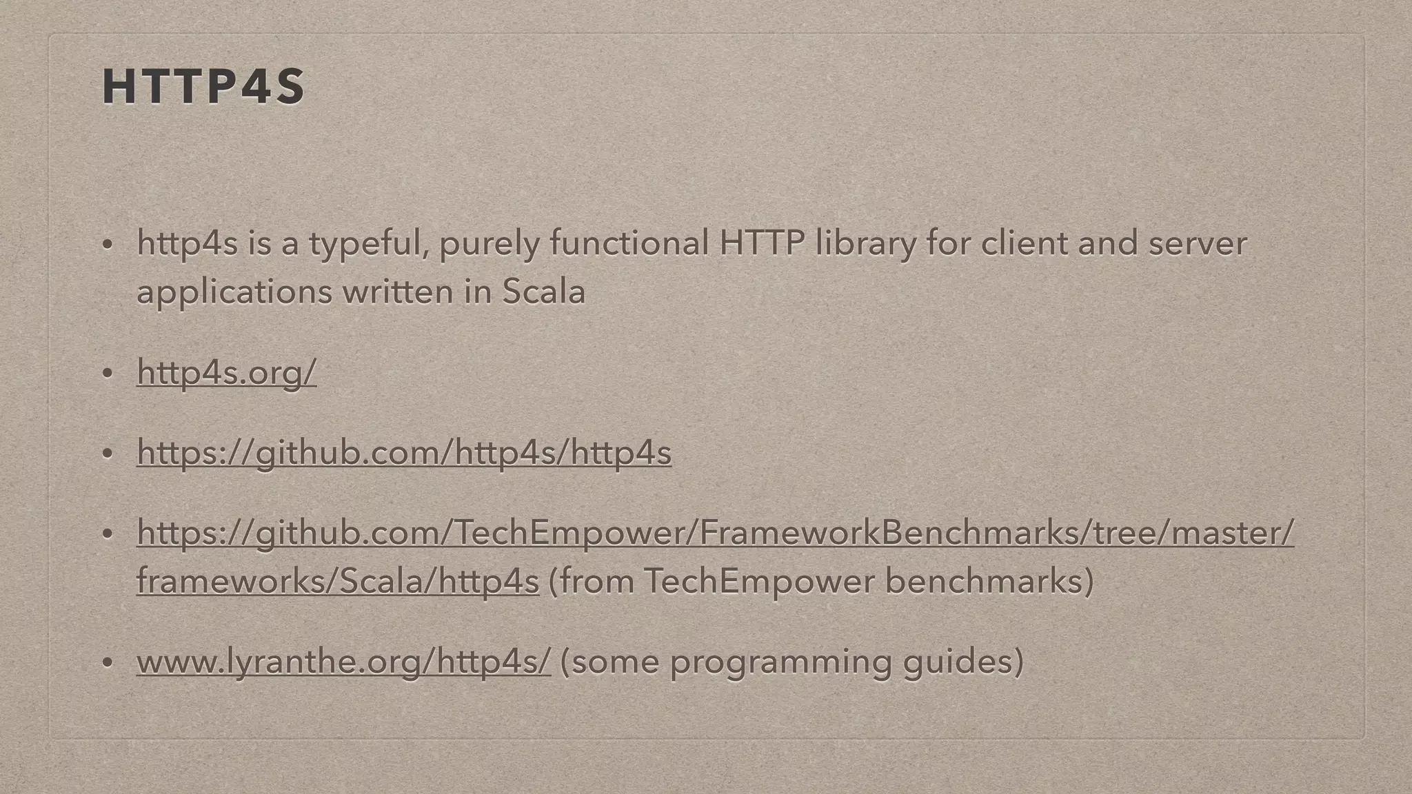 HTTP4S
• http4s is a typeful, purely functional HTTP library for client and server
applications written in Scala
• http4s.org/
• https://github.com/http4s/http4s
• https://github.com/TechEmpower/FrameworkBenchmarks/tree/master/
frameworks/Scala/http4s (from TechEmpower benchmarks)
• www.lyranthe.org/http4s/ (some programming guides)
 