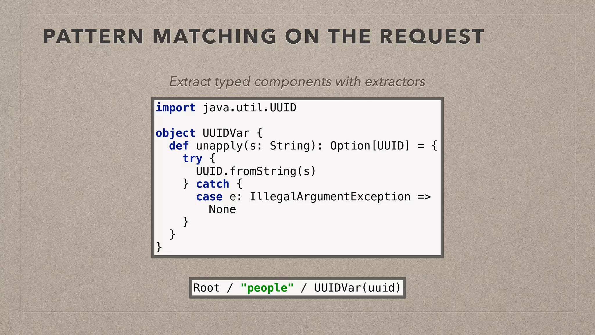 PATTERN MATCHING ON THE REQUEST
Extract typed components with extractors
import java.util.UUID 
 
object UUIDVar { 
def unapply(s: String): Option[UUID] = { 
try { 
UUID.fromString(s) 
} catch { 
case e: IllegalArgumentException => 
None 
} 
} 
}
Root / "people" / UUIDVar(uuid)
 