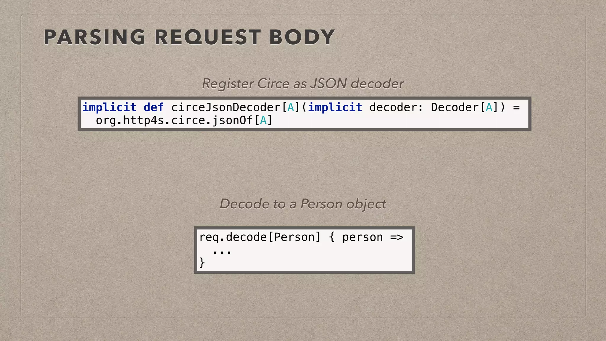 PARSING REQUEST BODY
Register Circe as JSON decoder
implicit def circeJsonDecoder[A](implicit decoder: Decoder[A]) =
org.http4s.circe.jsonOf[A]
req.decode[Person] { person =>
...
}
Decode to a Person object
 