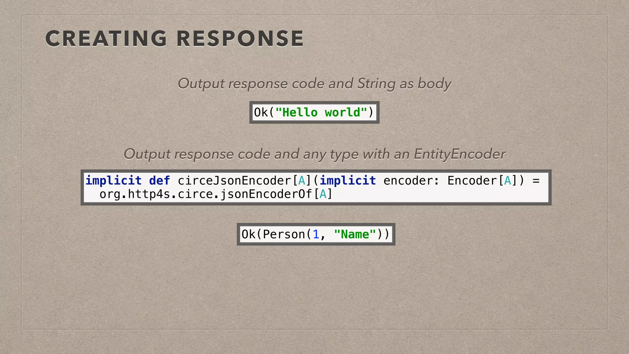 CREATING RESPONSE
Ok(Person(1, "Name"))
Output response code and any type with an EntityEncoder
Ok("Hello world")
Output response code and String as body
implicit def circeJsonEncoder[A](implicit encoder: Encoder[A]) =
org.http4s.circe.jsonEncoderOf[A]
 