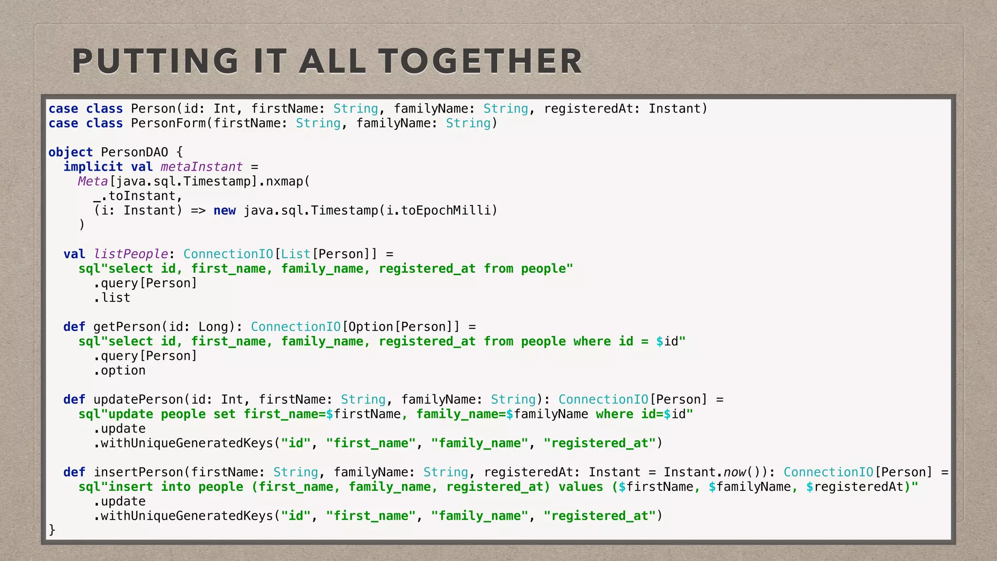 PUTTING IT ALL TOGETHER
case class Person(id: Int, firstName: String, familyName: String, registeredAt: Instant) 
case class PersonForm(firstName: String, familyName: String)
object PersonDAO { 
implicit val metaInstant = 
Meta[java.sql.Timestamp].nxmap( 
_.toInstant, 
(i: Instant) => new java.sql.Timestamp(i.toEpochMilli) 
) 
 
val listPeople: ConnectionIO[List[Person]] = 
sql"select id, first_name, family_name, registered_at from people" 
.query[Person] 
.list 
 
def getPerson(id: Long): ConnectionIO[Option[Person]] = 
sql"select id, first_name, family_name, registered_at from people where id = $id" 
.query[Person] 
.option 
 
def updatePerson(id: Int, firstName: String, familyName: String): ConnectionIO[Person] = 
sql"update people set first_name=$firstName, family_name=$familyName where id=$id" 
.update 
.withUniqueGeneratedKeys("id", "first_name", "family_name", "registered_at") 
 
def insertPerson(firstName: String, familyName: String, registeredAt: Instant = Instant.now()): ConnectionIO[Person] = 
sql"insert into people (first_name, family_name, registered_at) values ($firstName, $familyName, $registeredAt)" 
.update 
.withUniqueGeneratedKeys("id", "first_name", "family_name", "registered_at") 
}
 