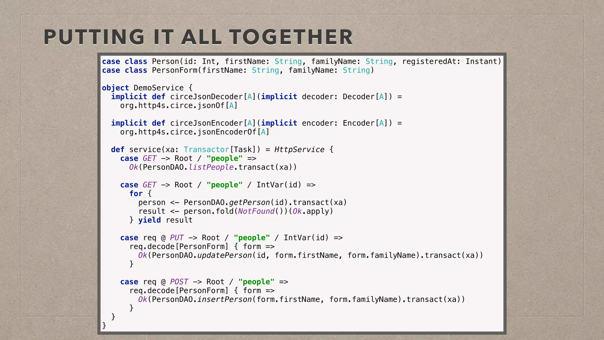 PUTTING IT ALL TOGETHER
case class Person(id: Int, firstName: String, familyName: String, registeredAt: Instant) 
case class PersonForm(firstName: String, familyName: String)
object DemoService { 
implicit def circeJsonDecoder[A](implicit decoder: Decoder[A]) =
org.http4s.circe.jsonOf[A]
 
implicit def circeJsonEncoder[A](implicit encoder: Encoder[A]) =
org.http4s.circe.jsonEncoderOf[A] 
 
def service(xa: Transactor[Task]) = HttpService { 
case GET -> Root / "people" => 
Ok(PersonDAO.listPeople.transact(xa)) 
 
case GET -> Root / "people" / IntVar(id) => 
for { 
person <- PersonDAO.getPerson(id).transact(xa) 
result <- person.fold(NotFound())(Ok.apply) 
} yield result 
 
case req @ PUT -> Root / "people" / IntVar(id) => 
req.decode[PersonForm] { form => 
Ok(PersonDAO.updatePerson(id, form.firstName, form.familyName).transact(xa)) 
} 
 
case req @ POST -> Root / "people" => 
req.decode[PersonForm] { form => 
Ok(PersonDAO.insertPerson(form.firstName, form.familyName).transact(xa)) 
} 
} 
}
 