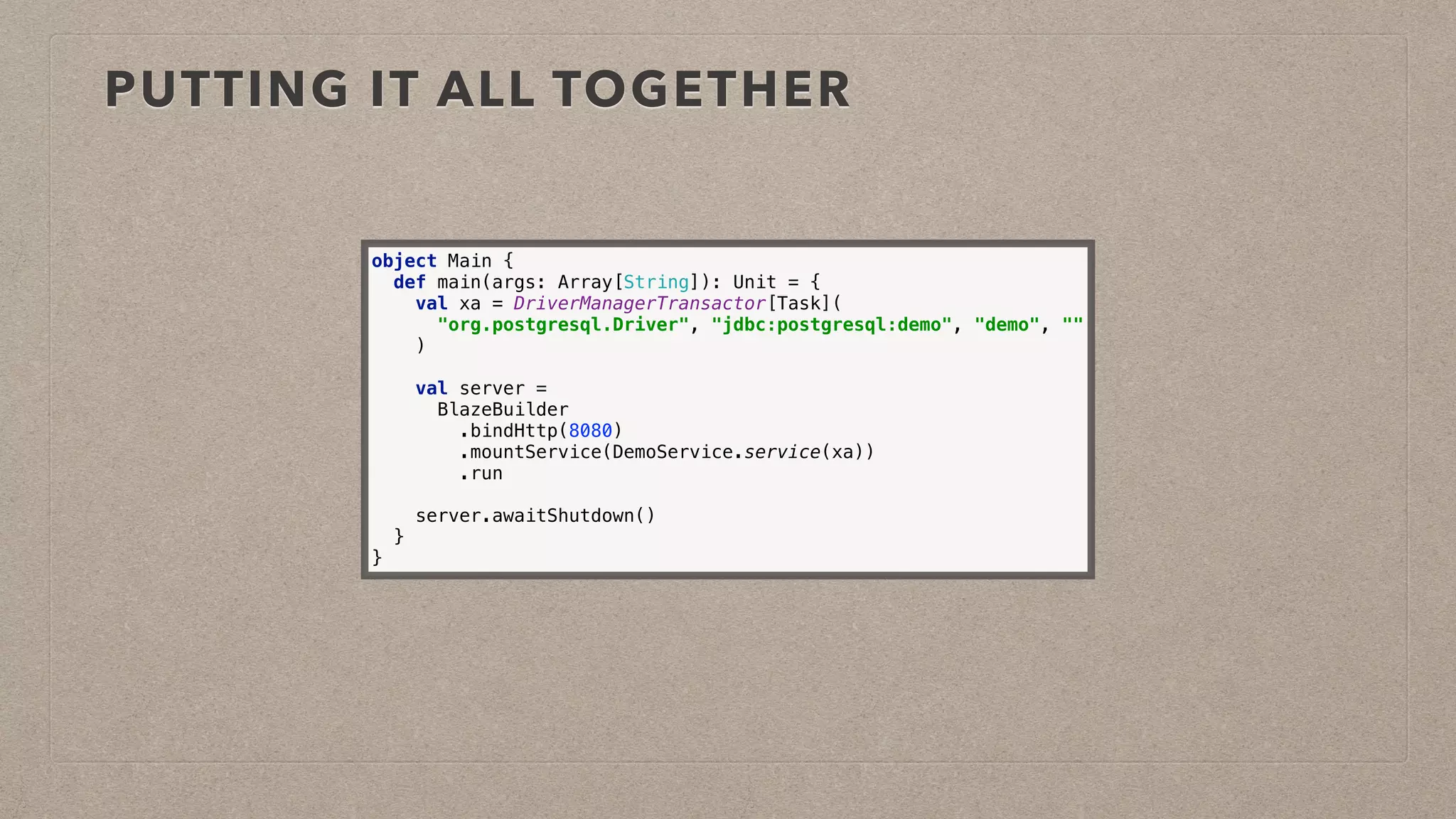 PUTTING IT ALL TOGETHER
object Main { 
def main(args: Array[String]): Unit = { 
val xa = DriverManagerTransactor[Task]( 
"org.postgresql.Driver", "jdbc:postgresql:demo", "demo", "" 
) 
 
val server = 
BlazeBuilder
.bindHttp(8080) 
.mountService(DemoService.service(xa)) 
.run 
 
server.awaitShutdown() 
} 
}
 
