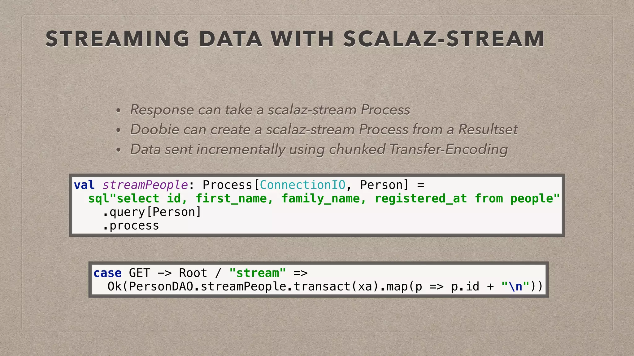 STREAMING DATA WITH SCALAZ-STREAM
• Response can take a scalaz-stream Process
• Doobie can create a scalaz-stream Process from a Resultset
• Data sent incrementally using chunked Transfer-Encoding
val streamPeople: Process[ConnectionIO, Person] = 
sql"select id, first_name, family_name, registered_at from people" 
.query[Person] 
.process
case GET -> Root / "stream" => 
Ok(PersonDAO.streamPeople.transact(xa).map(p => p.id + "n"))
 