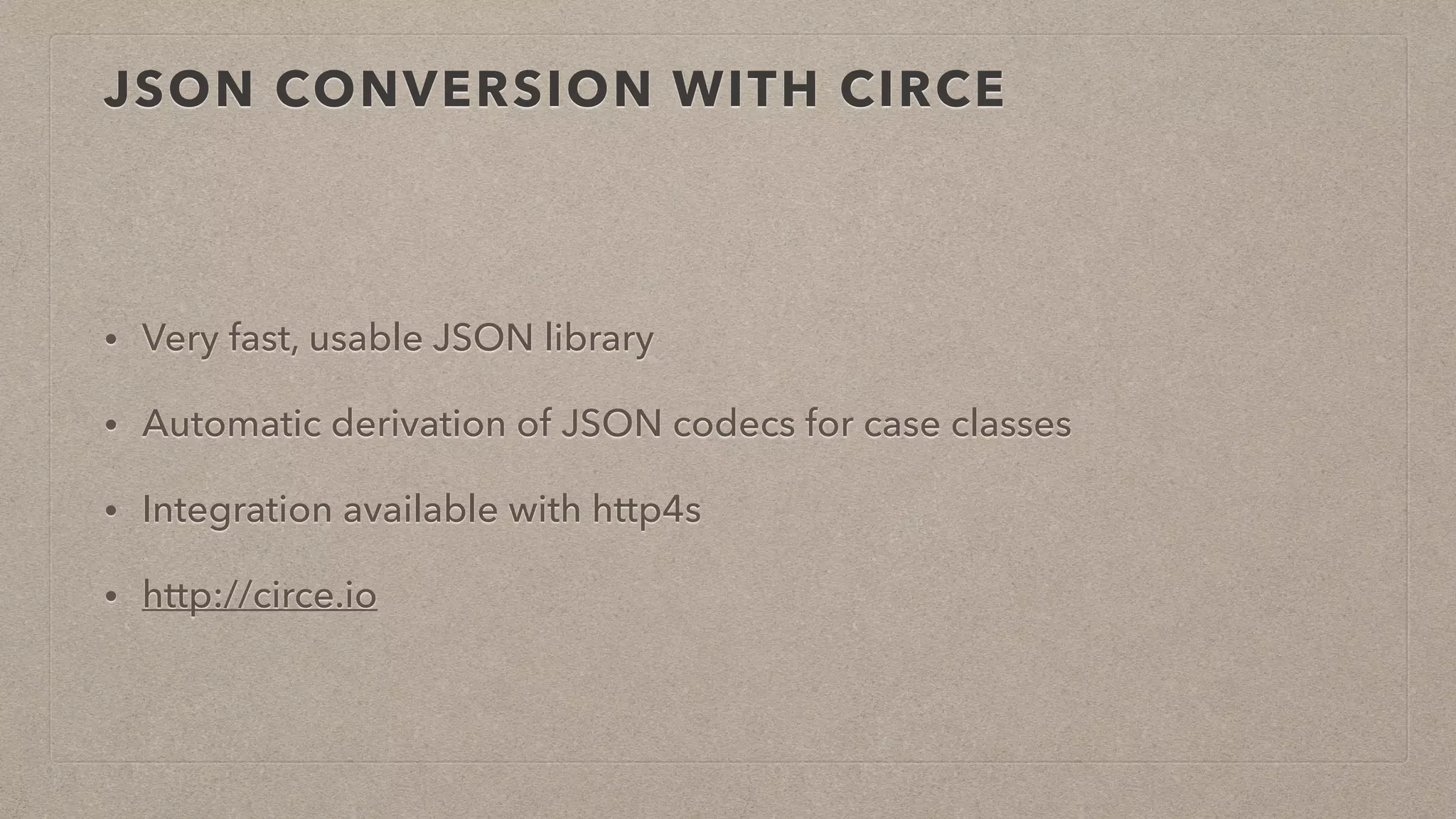 JSON CONVERSION WITH CIRCE
• Very fast, usable JSON library
• Automatic derivation of JSON codecs for case classes
• Integration available with http4s
• http://circe.io
 