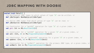 JDBC MAPPING WITH DOOBIE
sealed trait Meta[A] { 
/** Destination JDBC types to which values of type `A` can be written. */ 
def jdbcTarget: NonEmptyList[JdbcType] 
 
/** Source JDBC types from which values of type `A` can be read. */ 
def jdbcSource: NonEmptyList[JdbcType] 
 
/** Constructor for a `getXXX` operation for type `A` at a given index. */ 
val get: Int => RS.ResultSetIO[A]
 
/** Constructor for a `setXXX` operation for a given `A` at a given index. */ 
val set: (Int, A) => PS.PreparedStatementIO[Unit]  
 
/** Constructor for an `updateXXX` operation for a given `A` at a given index. */ 
val update: (Int, A) => RS.ResultSetIO[Unit]  
 
/** Constructor for a `setNull` operation for the primary JDBC type, at a given index. */ 
val setNull: Int => PS.PreparedStatementIO[Unit] 
}
 