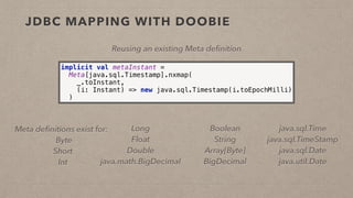 JDBC MAPPING WITH DOOBIE
implicit val metaInstant = 
Meta[java.sql.Timestamp].nxmap( 
_.toInstant, 
(i: Instant) => new java.sql.Timestamp(i.toEpochMilli) 
)
Reusing an existing Meta deﬁnition
Meta deﬁnitions exist for:
Byte
Short
Int
Boolean
String
Array[Byte]
BigDecimal
Long
Float
Double
java.math.BigDecimal
java.sql.Time
java.sql.TimeStamp
java.sql.Date
java.util.Date
 