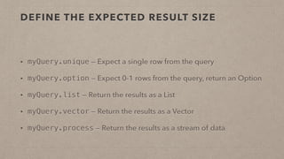 DEFINE THE EXPECTED RESULT SIZE
• myQuery.unique — Expect a single row from the query
• myQuery.option — Expect 0-1 rows from the query, return an Option
• myQuery.list — Return the results as a List
• myQuery.vector — Return the results as a Vector
• myQuery.process — Return the results as a stream of data
 