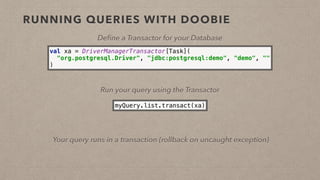 RUNNING QUERIES WITH DOOBIE
Deﬁne a Transactor for your Database
val xa = DriverManagerTransactor[Task]( 
"org.postgresql.Driver", "jdbc:postgresql:demo", "demo", "" 
)
Run your query using the Transactor
myQuery.list.transact(xa)
Your query runs in a transaction (rollback on uncaught exception)
 
