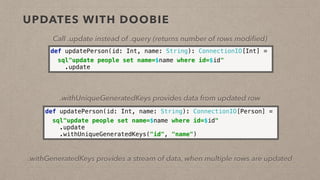 UPDATES WITH DOOBIE
Call .update instead of .query (returns number of rows modiﬁed)
def updatePerson(id: Int, name: String): ConnectionIO[Int] =
sql"update people set name=$name where id=$id" 
.update
def updatePerson(id: Int, name: String): ConnectionIO[Person] =
sql"update people set name=$name where id=$id" 
.update 
.withUniqueGeneratedKeys("id", "name")
.withUniqueGeneratedKeys provides data from updated row
.withGeneratedKeys provides a stream of data, when multiple rows are updated
 