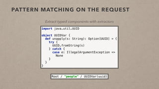PATTERN MATCHING ON THE REQUEST
Extract typed components with extractors
import java.util.UUID 
 
object UUIDVar { 
def unapply(s: String): Option[UUID] = { 
try { 
UUID.fromString(s) 
} catch { 
case e: IllegalArgumentException => 
None 
} 
} 
}
Root / "people" / UUIDVar(uuid)
 