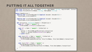 PUTTING IT ALL TOGETHER
case class Person(id: Int, firstName: String, familyName: String, registeredAt: Instant) 
case class PersonForm(firstName: String, familyName: String)
object DemoService { 
implicit def circeJsonDecoder[A](implicit decoder: Decoder[A]) =
org.http4s.circe.jsonOf[A]
 
implicit def circeJsonEncoder[A](implicit encoder: Encoder[A]) =
org.http4s.circe.jsonEncoderOf[A] 
 
def service(xa: Transactor[Task]) = HttpService { 
case GET -> Root / "people" => 
Ok(PersonDAO.listPeople.transact(xa)) 
 
case GET -> Root / "people" / IntVar(id) => 
for { 
person <- PersonDAO.getPerson(id).transact(xa) 
result <- person.fold(NotFound())(Ok.apply) 
} yield result 
 
case req @ PUT -> Root / "people" / IntVar(id) => 
req.decode[PersonForm] { form => 
Ok(PersonDAO.updatePerson(id, form.firstName, form.familyName).transact(xa)) 
} 
 
case req @ POST -> Root / "people" => 
req.decode[PersonForm] { form => 
Ok(PersonDAO.insertPerson(form.firstName, form.familyName).transact(xa)) 
} 
} 
}
 