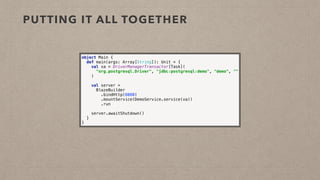 PUTTING IT ALL TOGETHER
object Main { 
def main(args: Array[String]): Unit = { 
val xa = DriverManagerTransactor[Task]( 
"org.postgresql.Driver", "jdbc:postgresql:demo", "demo", "" 
) 
 
val server = 
BlazeBuilder
.bindHttp(8080) 
.mountService(DemoService.service(xa)) 
.run 
 
server.awaitShutdown() 
} 
}
 